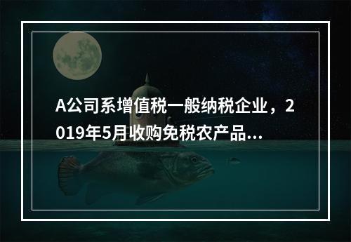 A公司系增值税一般纳税企业，2019年5月收购免税农产品一批