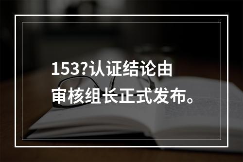 153?认证结论由审核组长正式发布。