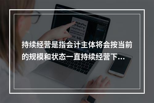 持续经营是指会计主体将会按当前的规模和状态一直持续经营下去，