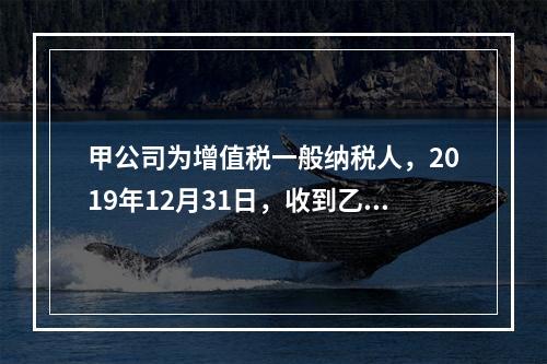 甲公司为增值税一般纳税人，2019年12月31日，收到乙公司