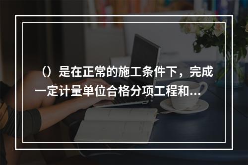 （）是在正常的施工条件下，完成一定计量单位合格分项工程和结构