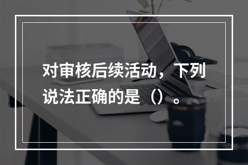 对审核后续活动，下列说法正确的是（）。