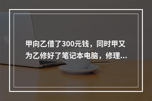 甲向乙借了300元钱，同时甲又为乙修好了笔记本电脑，修理费恰