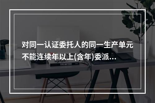 对同一认证委托人的同一生产单元不能连续年以上(含年)委派同一