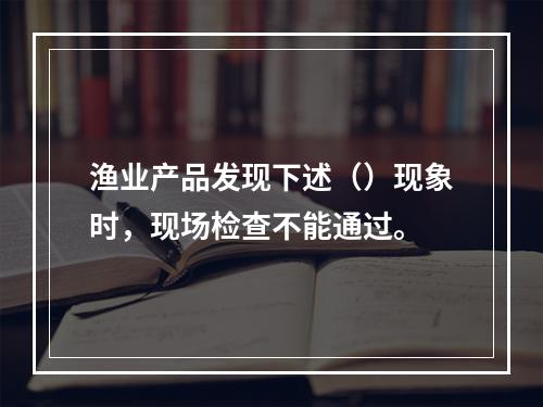 渔业产品发现下述（）现象时，现场检查不能通过。