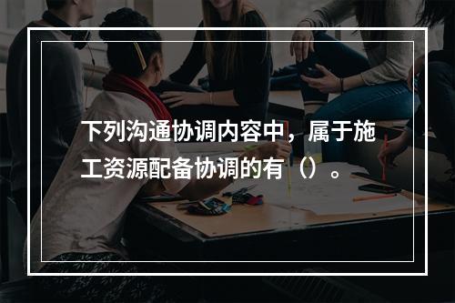 下列沟通协调内容中，属于施工资源配备协调的有（）。