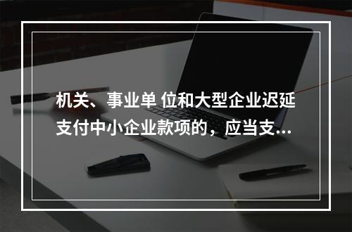 机关、事业单 位和大型企业迟延支付中小企业款项的，应当支付逾