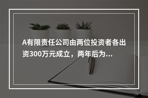 A有限责任公司由两位投资者各出资300万元成立，两年后为了扩