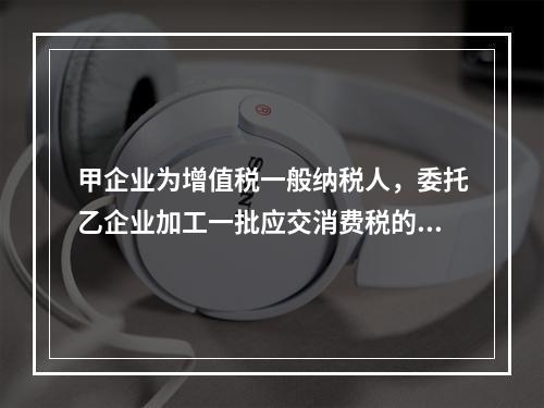 甲企业为增值税一般纳税人，委托乙企业加工一批应交消费税的W材