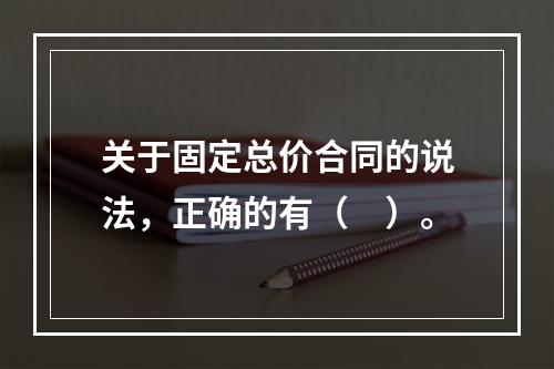 关于固定总价合同的说法，正确的有（　）。