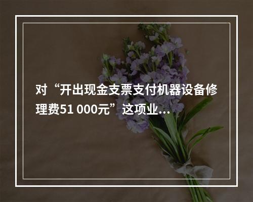 对“开出现金支票支付机器设备修理费51 000元”这项业务，