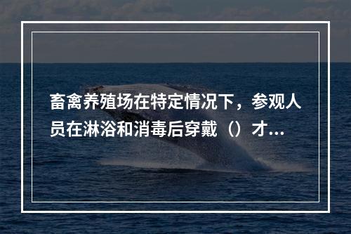 畜禽养殖场在特定情况下，参观人员在淋浴和消毒后穿戴（）才可进