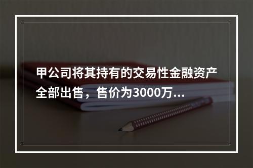 甲公司将其持有的交易性金融资产全部出售，售价为3000万元；