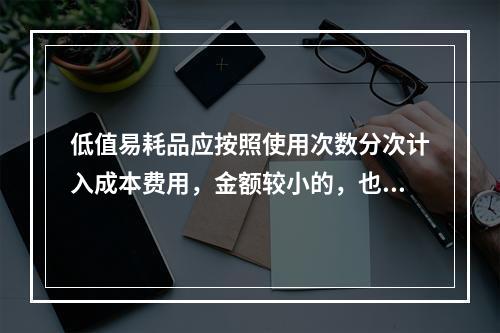 低值易耗品应按照使用次数分次计入成本费用，金额较小的，也可以