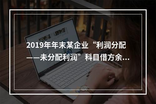 2019年年末某企业“利润分配——未分配利润”科目借方余额2