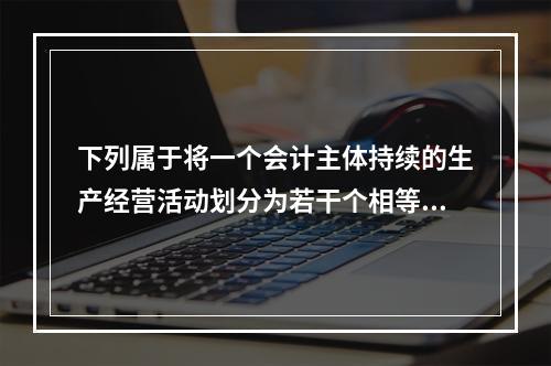 下列属于将一个会计主体持续的生产经营活动划分为若干个相等的会