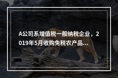 A公司系增值税一般纳税企业，2019年5月收购免税农产品一批