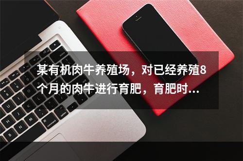 某有机肉牛养殖场，对已经养殖8个月的肉牛进行育肥，育肥时间最