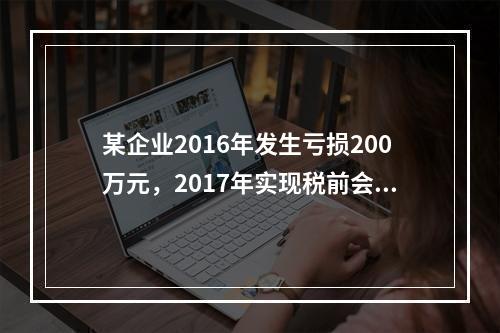 某企业2016年发生亏损200万元，2017年实现税前会计利