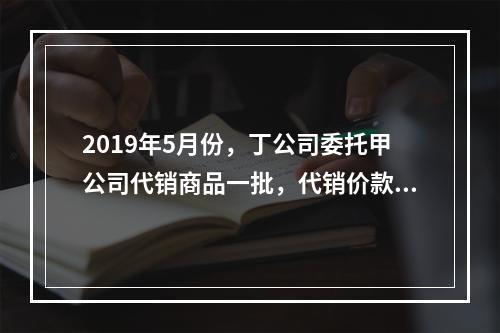 2019年5月份，丁公司委托甲公司代销商品一批，代销价款为3