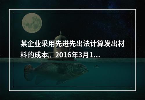 某企业采用先进先出法计算发出材料的成本。2016年3月1日结