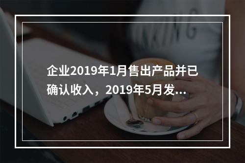 企业2019年1月售出产品并已确认收入，2019年5月发生销