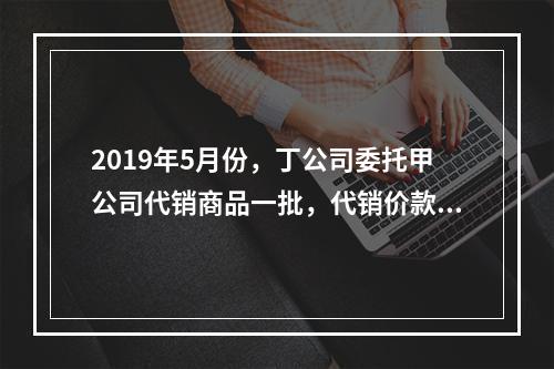 2019年5月份，丁公司委托甲公司代销商品一批，代销价款为3