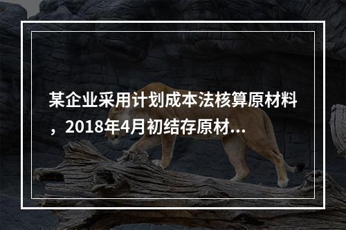 某企业采用计划成本法核算原材料，2018年4月初结存原材料计