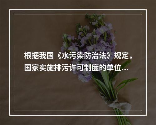 根据我国《水污染防治法》规定，国家实施排污许可制度的单位包括