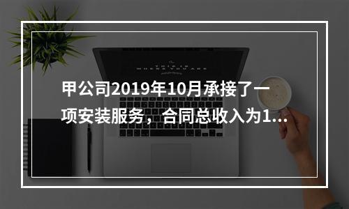 甲公司2019年10月承接了一项安装服务，合同总收入为100