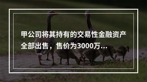 甲公司将其持有的交易性金融资产全部出售，售价为3000万元；