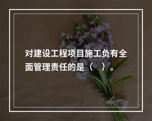 对建设工程项目施工负有全面管理责任的是（　）。