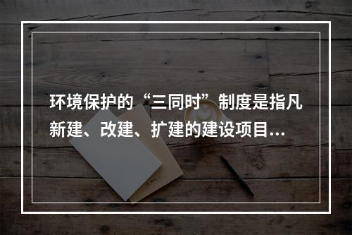 环境保护的“三同时”制度是指凡新建、改建、扩建的建设项目中需