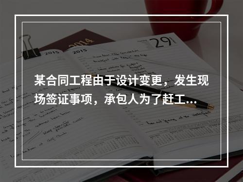 某合同工程由于设计变更，发生现场签证事项，承包人为了赶工，在