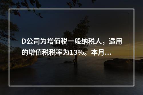 D公司为增值税一般纳税人，适用的增值税税率为13%。本月发生