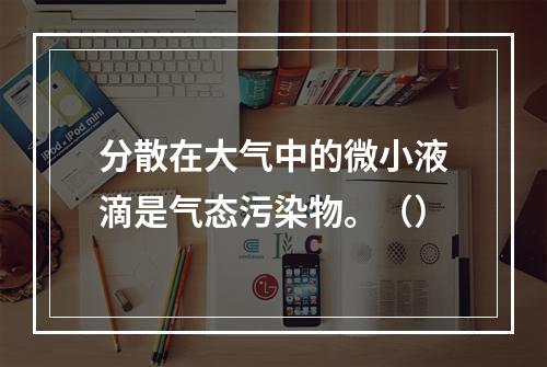 分散在大气中的微小液滴是气态污染物。（）