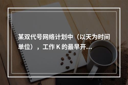 某双代号网络计划中（以天为时间单位），工作 K 的最早开始时