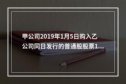 甲公司2019年1月5日购入乙公司同日发行的普通股股票100