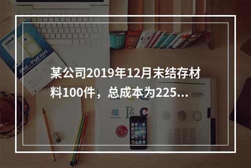 某公司2019年12月末结存材料100件，总成本为225万元