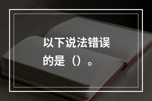 以下说法错误的是（）。