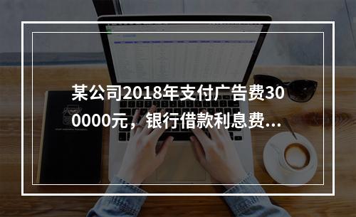 某公司2018年支付广告费300000元，银行借款利息费用2