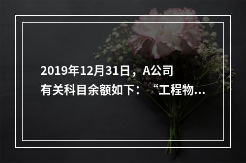 2019年12月31日，A公司有关科目余额如下：“工程物资”