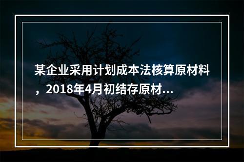 某企业采用计划成本法核算原材料，2018年4月初结存原材料计