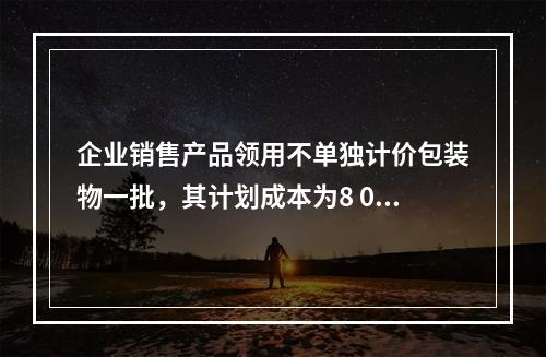 企业销售产品领用不单独计价包装物一批，其计划成本为8 000