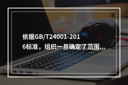 依据GB/T24001-2016标准，组织一旦确定了范围，都