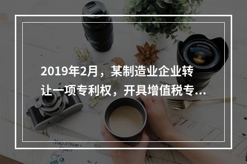 2019年2月，某制造业企业转让一项专利权，开具增值税专用发