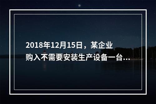 2018年12月15日，某企业购入不需要安装生产设备一台，原