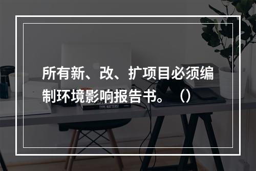 所有新、改、扩项目必须编制环境影响报告书。（）