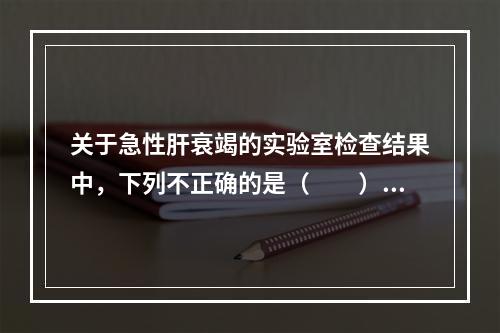 关于急性肝衰竭的实验室检查结果中，下列不正确的是（　　）。