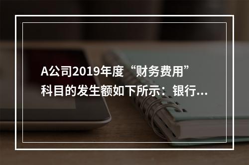 A公司2019年度“财务费用”科目的发生额如下所示：银行长期